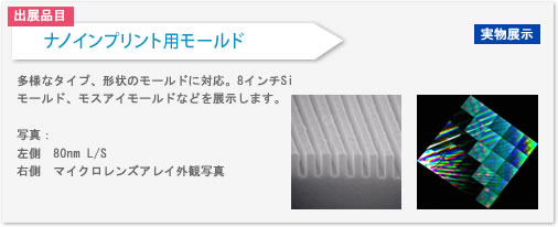 ナノインプリント用モールドを出展します。多様なタイプ、形状のモールドに対応します。8インチSiモールド、モスアイモールドなどを展示します。
