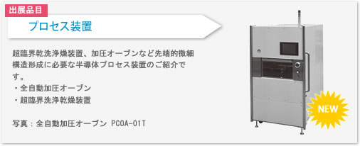 プロセス装置を出展します。超臨界洗浄乾燥装置や加圧オーブンなど先端的微細構造形成に必要な半導体プロセス装置をご紹介しております。
